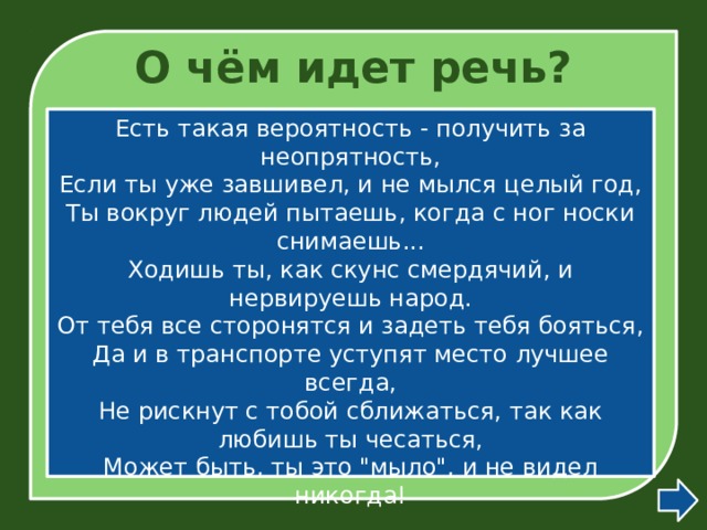 О чём идет речь? Есть такая вероятность - получить за неопрятность,  Если ты уже завшивел, и не мылся целый год,  Ты вокруг людей пытаешь, когда с ног носки снимаешь...  Ходишь ты, как скунс смердячий, и нервируешь народ.  От тебя все сторонятся и задеть тебя бояться,  Да и в транспорте уступят место лучшее всегда,  Не рискнут с тобой сближаться, так как любишь ты чесаться,  Может быть, ты это 