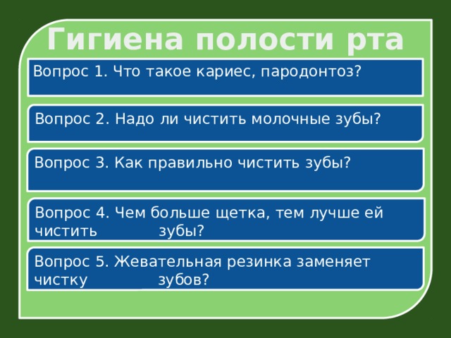 Гигиена полости рта Вопрос 1. Что такое кариес, пародонтоз? Вопрос 2. Надо ли чистить молочные зубы? Вопрос 3. Как правильно чистить зубы? Вопрос 4. Чем больше щетка, тем лучше ей чистить  зубы? Вопрос 5. Жевательная резинка заменяет чистку  зубов? 