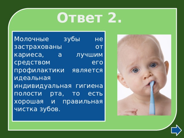 Ответ 2. Молочные зубы не застрахованы от кариеса, а лучшим средством его профилактики является идеальная индивидуальная гигиена полости рта, то есть хорошая и правильная чистка зубов. 