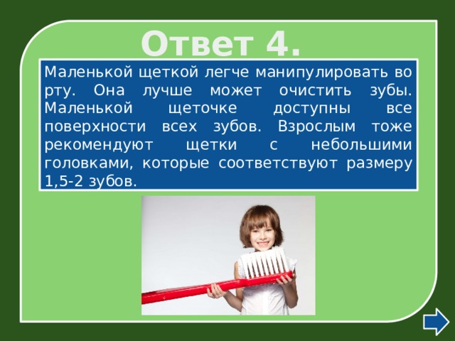 Ответ 4. Маленькой щеткой легче манипулировать во рту. Она лучше может очистить зубы. Маленькой щеточке доступны все поверхности всех зубов. Взрослым тоже рекомендуют щетки с небольшими головками, которые соответствуют размеру 1,5-2 зубов. 