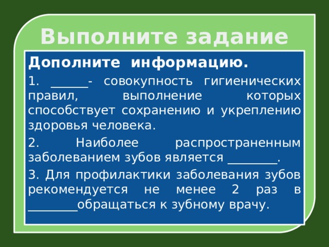 Выполните задание Дополните информацию. 1. ______- совокупность гигиенических правил, выполнение которых способствует сохранению и укреплению здоровья человека. 2. Наиболее распространенным заболеванием зубов является ________. 3. Для профилактики заболевания зубов рекомендуется не менее 2 раз в ________обращаться к зубному врачу. 