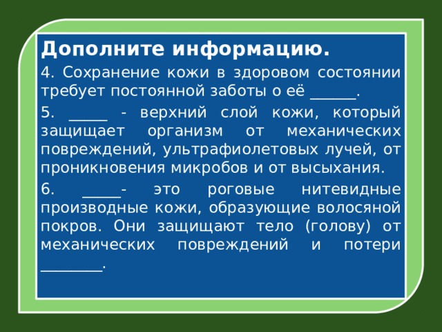Дополните информацию. 4. Сохранение кожи в здоровом состоянии требует постоянной заботы о её ______. 5. _____ - верхний слой кожи, который защищает организм от механических повреждений, ультрафиолетовых лучей, от проникновения микробов и от высыхания. 6. _____- это роговые нитевидные производные кожи, образующие волосяной покров. Они защищают тело (голову) от механических повреждений и потери ________.   