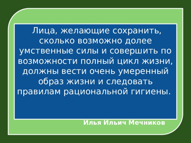   Лица, желающие сохранить, сколько возможно долее умственные силы и совершить по возможности полный цикл жизни, должны вести очень умеренный образ жизни и следовать правилам рациональной гигиены.      Илья Ильич Мечников 
