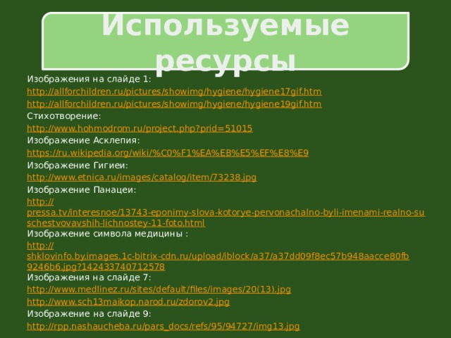 Используемые ресурсы Изображения на слайде 1: http:// allforchildren.ru/pictures/showimg/hygiene/hygiene17gif.htm http:// allforchildren.ru/pictures/showimg/hygiene/hygiene19gif.htm Стихотворение: http:// www.hohmodrom.ru/project.php?prid=51015 Изображение Асклепия: https://ru.wikipedia.org/wiki/% C0%F1%EA%EB%E5%EF%E8%E9 Изображение Гигиеи: http:// www.etnica.ru/images/catalog/item/73238.jpg Изображение Панацеи: http :// pressa.tv/interesnoe/13743-eponimy-slova-kotorye-pervonachalno-byli-imenami-realno-suschestvovavshih-lichnostey-11-foto.html Изображение символа медицины : http:// shklovinfo.by.images.1c-bitrix-cdn.ru/upload/iblock/a37/a37dd09f8ec57b948aacce80fb9246b6.jpg?142433740712578 Изображения на слайде 7: http://www.medlinez.ru/sites/default/files/images/20(13). jpg http:// www.sch13maikop.narod.ru/zdorov2.jpg Изображение на слайде 9: http:// rpp.nashaucheba.ru/pars_docs/refs/95/94727/img13.jpg 