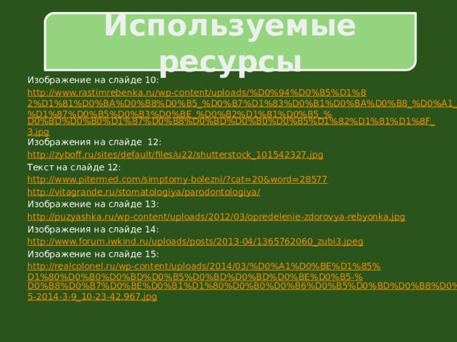 Используемые ресурсы Изображение на слайде 10: http://www.rastimrebenka.ru/wp-content/uploads/%D0%94%D0%B5%D1%82%D1%81%D0%BA%D0%B8%D0%B5_%D0%B7%D1%83%D0%B1%D0%BA%D0%B8_%D0%A1_%D1%87%D0%B5%D0%B3%D0%BE_%D0%B2%D1%81%D0%B5_% D0%BD%D0%B0%D1%87%D0%B8%D0%BD%D0%B0%D0%B5%D1%82%D1%81%D1%8F_3.jpg Изображения на слайде 12: http:// zyboff.ru/sites/default/files/u22/shutterstock_101542327.jpg Текст на слайде 12: http://www.pitermed.com/simptomy-bolezni/? cat=20&word=28577 http://vitagrande.ru/stomatologiya/parodontologiya / Изображение на слайде 13: http:// puzyashka.ru/wp-content/uploads/2012/03/opredelenie-zdorovya-rebyonka.jpg Изображения на слайде 14: http:// www.forum.iwkind.ru/uploads/posts/2013-04/1365762060_zubi3.jpeg Изображение на слайде 15: http://realcolonel.ru/wp-content/uploads/2014/03/%D0%A1%D0%BE%D1%85%D1%80%D0%B0%D0%BD%D0%B5%D0%BD%D0%BD%D0%BE%D0%B5-% D0%B8%D0%B7%D0%BE%D0%B1%D1%80%D0%B0%D0%B6%D0%B5%D0%BD%D0%B8%D0%B5-2014-3-9_10-23-42.967.jpg 