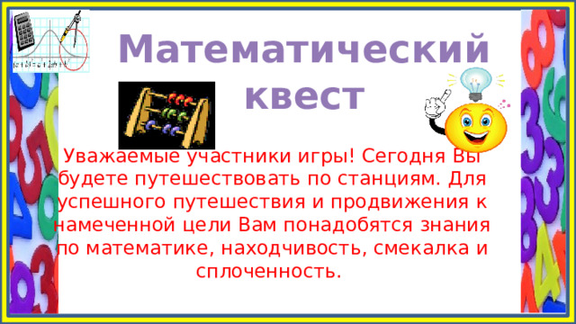 Математический квест Уважаемые участники игры! Сегодня Вы будете путешествовать по станциям. Для успешного путешествия и продвижения к намеченной цели Вам понадобятся знания по математике, находчивость, смекалка и сплоченность.  