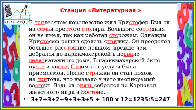 Станция «Литературная » В  три десятом королевстве жил Кри сто фер.Был он из  семь и про сто го  сто ляра. Большого со сто яния он не имел, так как работал  сто рожем. Однажды Кри сто фер решил сделать с три жку. Он преодолел большое рас сто яние пешком, прежде чем добрался до парикмахерской в по два ле девят иэтажного дома. В парикмахерской было пу сто  и чи сто .  Сто имость услуги была приемлемой. После  с три жки он стал похож на  три тона, что вызвало у него неописуемый во сто рг. Ведь он о пять  собрался на Карнавал животного мира в Бо сто не.  3+7+3+2+9+3+3+5 + 100 х 12=1235:5=247 