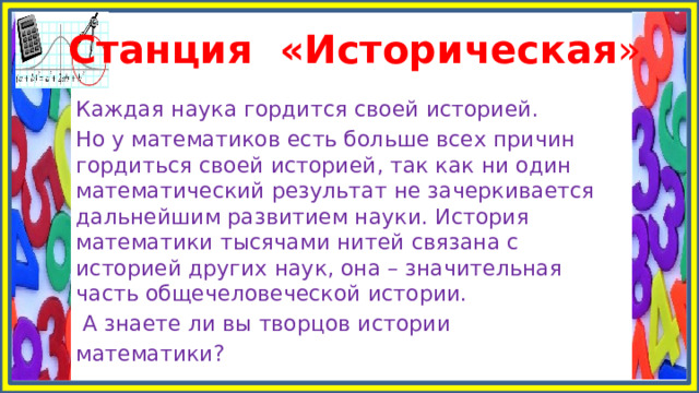 Станция «Историческая » Каждая наука гордится своей историей. Но у математиков есть больше всех причин гордиться своей историей, так как ни один математический результат не зачеркивается дальнейшим развитием науки. История математики тысячами нитей связана с историей других наук, она – значительная часть общечеловеческой истории.  А знаете ли вы творцов истории математики? 