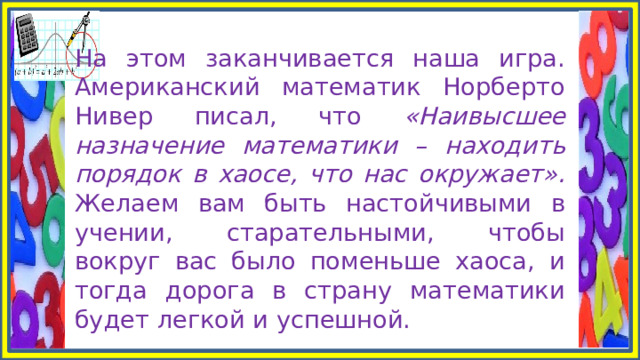 На этом заканчивается наша игра. Американский математик Норберто Нивер писал, что «Наивысшее назначение математики – находить порядок в хаосе, что нас окружает». Желаем вам быть настойчивыми в учении, старательными, чтобы вокруг вас было поменьше хаоса, и тогда дорога в страну математики будет легкой и успешной. 