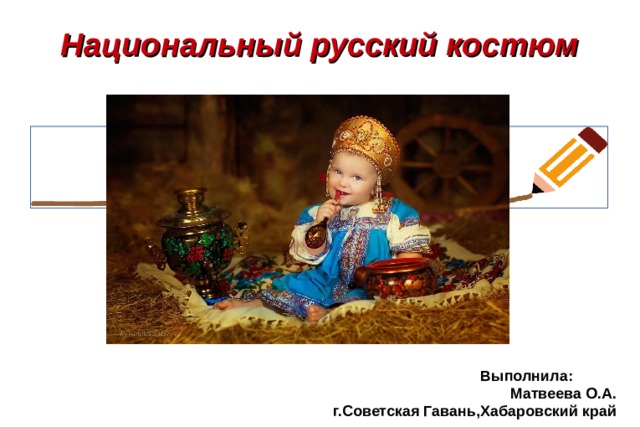 Национальный русский костюм  Выполнила:  Матвеева О.А. г.Советская Гавань,Хабаровский край 