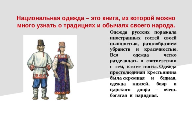 Национальная одежда – это книга, из которой можно много узнать о традициях и обычаях своего народа.  Одежда  русских  поражала  иностранных  гостей  своей  пышностью,  разнообразием  убранств  и  красочностью. Вся  одежда  четко  разделялась  в  соответствии  с  тем,  кто ее  носил. Одежда  простолюдинаи крестьянина  была скромная  и  бедная,  одежда  князей,  бояр  и  царского  двора – очень  богатая  и  нарядная.  