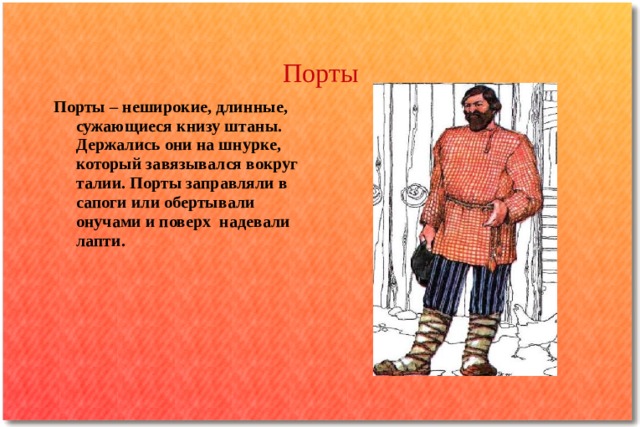 Порты Порты – неширокие, длинные, сужающиеся книзу штаны. Держались они на шнурке, который завязывался вокруг талии. Порты заправляли в сапоги или обертывали онучами и поверх надевали лапти. 