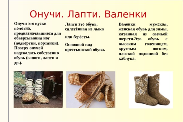 Онучи. Лапти. Валенки Онучи это куски полотна, предназначавшиеся для обвертывания ног (подвертки, портянки). Поверх онучей надевалась собственно обувь (сапоги, лапти и др.). Лапти это обувь, сплетённая из лыка или берёсты. Основной вид крестьянской обуви. Валенки мужская, женская обувь для зимы, катанная из овечьей шерсти.Это обувь с высоким голенищем, круглым носком, плоской подошвой без каблука. 
