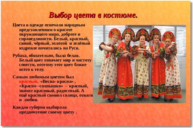 Выбор цвета в костюме. Цвета в одежде отвечали народным представлениям о красоте окружающего мира, доброте и справедливости. Белый, красный, синий, чёрный, золотой и зелёный издревле почитались на Руси. Рубаха, обязательно, была белая. Белый цвет означает мир и чистоту совести, поэтому этот цвет ближе всего к телу. Самым любимым цветом был красный . «Весна- красна» , «Красно –солнышко» - красный, значит красивый, радостный. А ещё красный символ солнца, отваги и любви. Каждая губерня выбирала предпочтение своему цвету . 