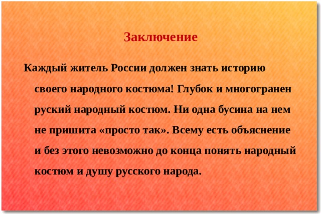 Заключение Каждый житель России должен знать историю своего народного костюма! Глубок и многогранен руский народный костюм. Ни одна бусина на нем не пришита «просто так». Всему есть объяснение и без этого невозможно до конца понять народный костюм и душу русского народа. 