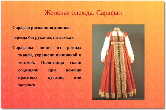 Женская одежда. Сарафан Сарафан распашная длинная  одежда без рукавов, на лямках. Сарафаны шили из разных тканей, украшали вышивкой и тесьмой. Полотнища ткани соединяли при помощи красивых пуговиц или застежек. 