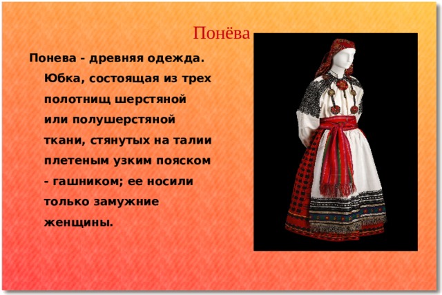 Понёва Понева - древняя одежда. Юбка, состоящая из трех полотнищ шерстяной или полушерстяной ткани, стянутых на талии плетеным узким пояском - гашником; ее носили только замужние женщины. 