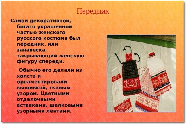 Передник   Самой декоративной, богато украшенной частью женского русского костюма был передник, или занавеска, закрывающий женскую фигуру спереди.  Обычно его делали из холста и орнаментировали вышивкой, тканым узором. Цветными отделочными вставками, шелковыми узорными лентами. 