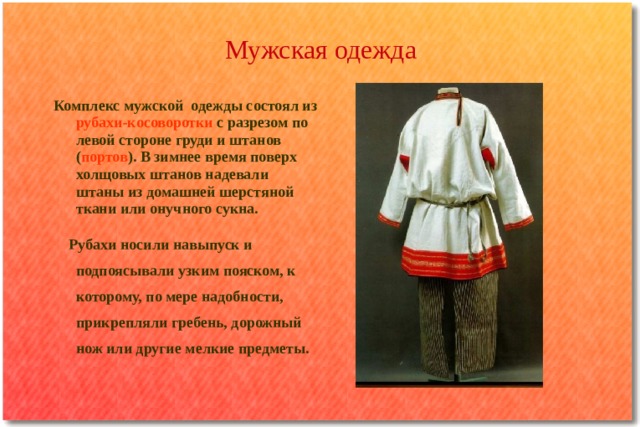 Мужская одежда Комплекс мужской одежды состоял из рубахи-косоворотки с разрезом по левой стороне груди и штанов ( портов ). В зимнее время поверх холщовых штанов надевали штаны из домашней шерстяной ткани или онучного сукна.  Рубахи носили навыпуск и подпоясывали узким пояском, к которому, по мере надобности, прикрепляли гребень, дорожный нож или другие мелкие предметы. 