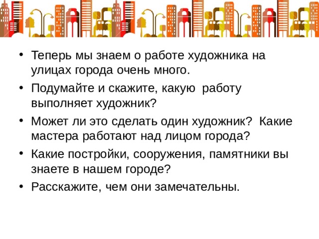Теперь мы знаем о работе художника на улицах города очень много.  Подумайте и скажите, какую работу выполняет художник? Может ли это сделать один художник? Какие мастера работают над лицом города? Какие постройки, сооружения, памятники вы знаете в нашем городе? Расскажите, чем они замечательны. 