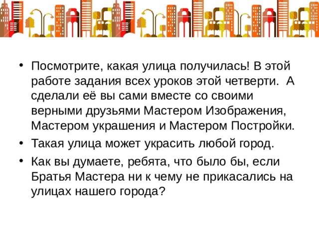 Посмотрите, какая улица получилась! В этой работе задания всех уроков этой четверти. А сделали её вы сами вместе со своими верными друзьями Мастером Изображения, Мастером украшения и Мастером Постройки. Такая улица может украсить любой город. Как вы думаете, ребята, что было бы, если Братья Мастера ни к чему не прикасались на улицах нашего города? 