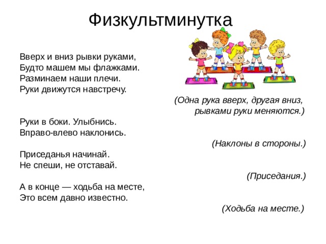 Физкультминутка Вверх и вниз рывки руками, Будто машем мы флажками. Разминаем наши плечи. Руки движутся навстречу.  (Одна рука вверх, другая вниз,  рывками руки меняются.) Руки в боки. Улыбнись. Вправо-влево наклонись.  (Наклоны в стороны.) Приседанья начинай. Не спеши, не отставай.  (Приседания.) А в конце — ходьба на месте, Это всем давно известно.  (Ходьба на месте.) 