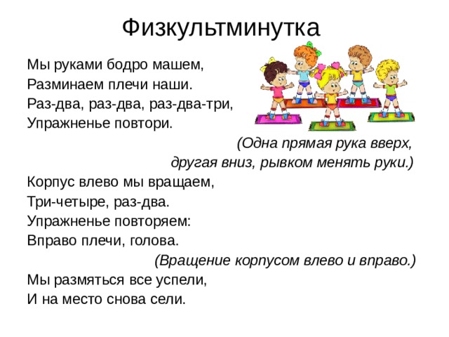 Физкультминутка Мы руками бодро машем, Разминаем плечи наши. Раз-два, раз-два, раз-два-три, Упражненье повтори.  (Одна прямая рука вверх,  другая вниз, рывком менять руки.) Корпус влево мы вращаем, Три-четыре, раз-два. Упражненье повторяем: Вправо плечи, голова.  (Вращение корпусом влево и вправо.) Мы размяться все успели, И на место снова сели. 
