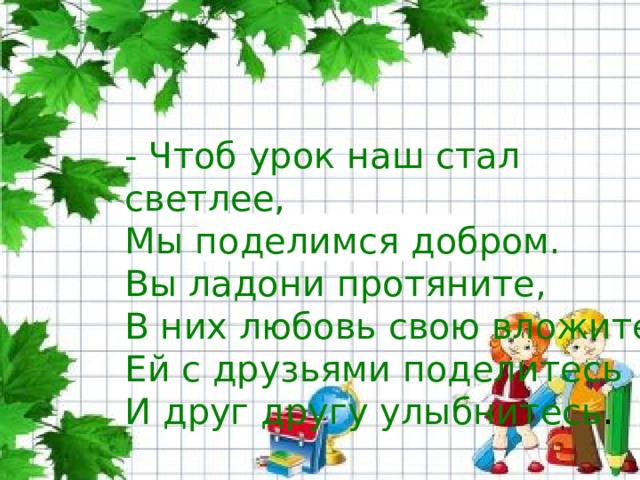 - Чтоб урок наш стал светлее, Мы поделимся добром. Вы ладони протяните, В них любовь свою вложите, Ей с друзьями поделитесь И друг другу улыбнитесь . 
