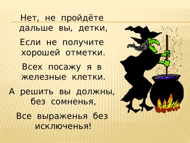 Нет, не пройдёте дальше вы, детки, Если не получите хорошей отметки. Всех посажу я в железные клетки. А решить вы должны, без сомненья, Все выраженья без исключенья! 