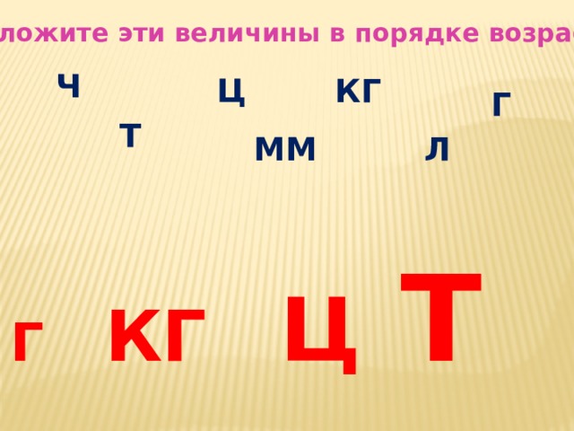 Расположите эти величины в порядке возрастания Ч КГ Ц Г Т Л ММ Г КГ Ц   Т 