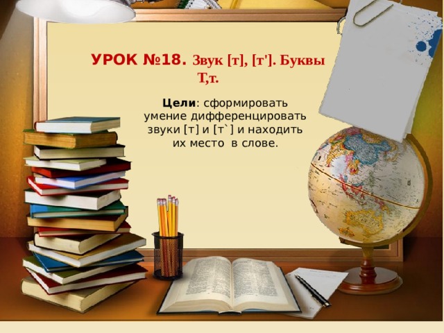 Урок №18. Звук [т], [т']. Буквы Т,т.  Цели : сформировать умение дифференцировать звуки [т] и [т`] и находить их место  в слове. 