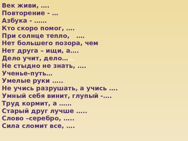 Век живи, …. Повторение - … Азбука - …… Кто скоро помог, …. При солнце тепло, …. Нет большего позора, чем Нет друга – ищи, а…. Дело учит, дело… … Не стыдно не знать, …. Ученье-путь… Умелые руки ….. Не учись разрушать, а учись …. Умный себя винит, глупый -…. Труд кормит, а …… Старый друг лучше ….. Слово –серебро, ….. Сила сломит все, …. 