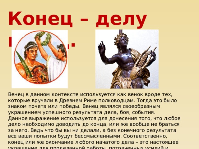 Конец – делу венец. Венец в данном контексте используется как венок вроде тех, которые вручали в Древнем Риме полководцам. Тогда это было знаком почета или победы. Венец являлся своеобразным украшением успешного результата дела, боя, события.  Данное выражение используется для донесения того, что любое дело необходимо доводить до конца, или же вообще не браться за него. Ведь что бы вы ни делали, а без конечного результата все ваши попытки будут бессмысленными. Соответственно, конец или же окончание любого начатого дела – это настоящее украшение для проделанной работы, потраченных усилий и времени.   