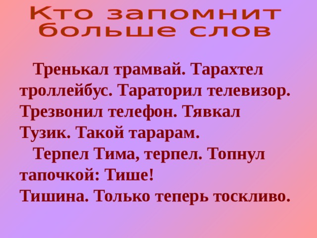  Тренькал трамвай. Тарахтел троллейбус. Тараторил телевизор. Трезвонил телефон. Тявкал Тузик. Такой тарарам.  Терпел Тима, терпел. Топнул тапочкой: Тише! Тишина. Только теперь тоскливо. 