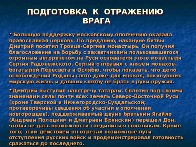 ПОДГОТОВКА К ОТРАЖЕНИЮ ВРАГА  Большую поддержку московскому ополчению оказала православная церковь. По преданию, накануне битвы Дмитрий посетил Троице-Сергиев монастырь. Он получил благословение на борьбу с захватчиками пользовавшегося огромным авторитетом на Руси основателя этого монастыря Сергия Радонежского. Сергий отправил с князем монахов-богатырей Пересвета и Ослябю, чтобы показать, что дело освобождения Родины свято даже для иноков, покинувших мирскую жизнь и давших клятву не брать в руки оружия. Дмитрий выступил навстречу татарам. Сплотив под своими знаменами силы почти всех земель Северо-Восточной Руси (кроме Тверской и Нижегородско-Суздальской; противоречивы сведения об участии в ополчении новгородцев), поддерживаемый двумя братьями Ягайло (Андреем Полоцким и Дмитрием Брянским) перешел Дон, чтобы не дать возможности соединиться союзникам. Кроме того, этим действием он отрезал возможные пути отступления русских войск и продемонстрировал готовность сражаться до последнего. 