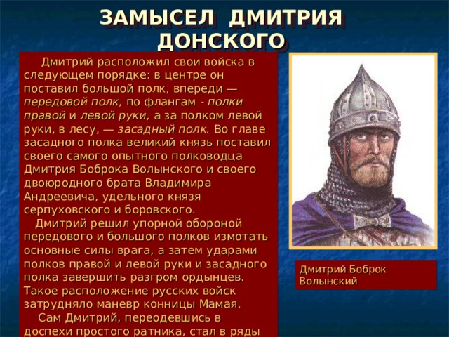 ЗАМЫСЕЛ ДМИТРИЯ ДОНСКОГО  Дмитрий расположил свои войска в следующем порядке: в центре он поставил большой полк, впереди — передовой полк, по флангам - полки правой и левой руки, а за полком левой руки, в лесу, — засадный полк. Во главе засадного полка великий князь поставил своего самого опытного полководца Дмитрия Боброка Волынского и своего двоюродного брата Владимира Андреевича, удельного князя серпуховского и боровского.  Дмитрий решил упорной обороной передового и большого полков измотать основные силы врага, а затем ударами полков правой и левой руки и засадного полка завершить разгром ордынцев. Такое расположение русских войск затрудняло маневр конницы Мамая.  Сам Дмитрий, переодевшись в доспехи простого ратника, стал в ряды воинов большого полка. Дмитрий Боброк Волынский 