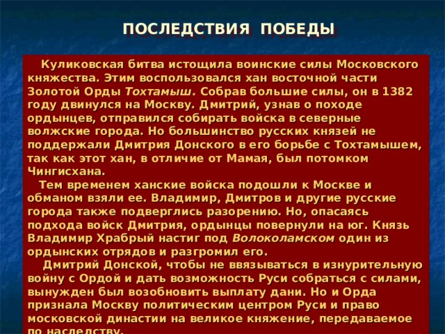 ПОСЛЕДСТВИЯ ПОБЕДЫ  Куликовская битва истощила воинские силы Московского княжества. Этим воспользовался хан восточной части Золотой Орды Тохтамыш. Собрав большие силы, он в 1382 году двинулся на Москву. Дмитрий, узнав о походе ордынцев, отправился собирать войска в северные волжские города. Но большинство русских князей не поддержали Дмитрия Донского в его борьбе с Тохтамышем, так как этот хан, в отличие от Мамая, был потомком Чингисхана.  Тем временем ханские войска подошли к Москве и обманом взяли ее. Владимир, Дмитров и другие русские города также подверглись разорению. Но, опасаясь подхода войск Дмитрия, ордынцы повернули на юг. Князь Владимир Храбрый настиг под Волоколамском один из ордынских отрядов и разгромил его.  Дмитрий Донской, чтобы не ввязываться в изнурительную войну с Ордой и дать возможность Руси собраться с силами, вынужден был возобновить выплату дани. Но и Орда признала Москву политическим центром Руси и право московской династии на великое княжение, передаваемое по наследству. 