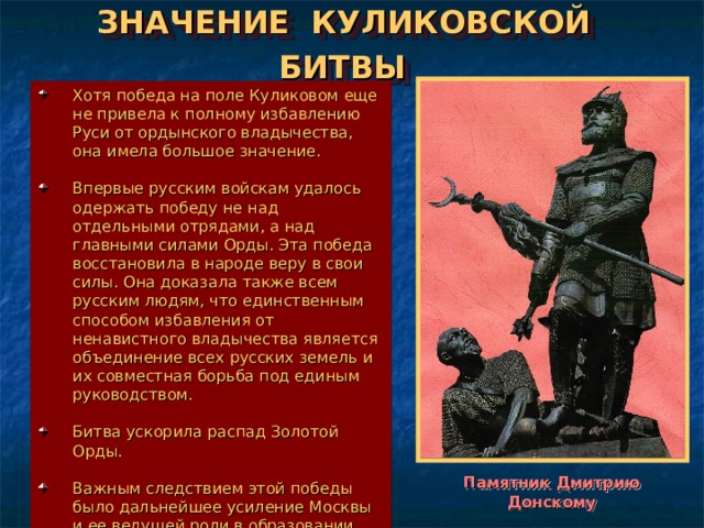 ЗНАЧЕНИЕ КУЛИКОВСКОЙ БИТВЫ  Хотя победа на поле Куликовом еще не привела к полному избавлению Руси от ордынского владычества, она имела большое значение.  Впервые русским войскам удалось одержать победу не над отдельными отрядами, а над главными силами Орды. Эта победа восстановила в народе веру в свои силы. Она доказала также всем русским людям, что единственным способом избавления от ненавистного владычества является объединение всех русских земель и их совместная борьба под единым руководством.  Битва ускорила распад Золотой Орды.  Важным следствием этой победы было дальнейшее усиление Москвы и ее ведущей роли в образовании единого Русского государства. Памятник Дмитрию Донскому 