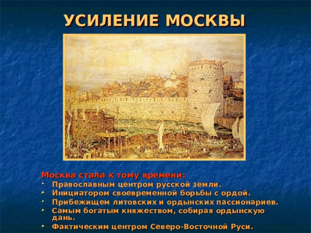 УСИЛЕНИЕ МОСКВЫ Москва стала к тому времени: Православным центром русской земли. Инициатором своевременной борьбы с ордой. Прибежищем литовских и ордынских пассионариев. Самым богатым княжеством, собирая ордынскую дань. Фактическим центром Северо-Восточной Руси. 