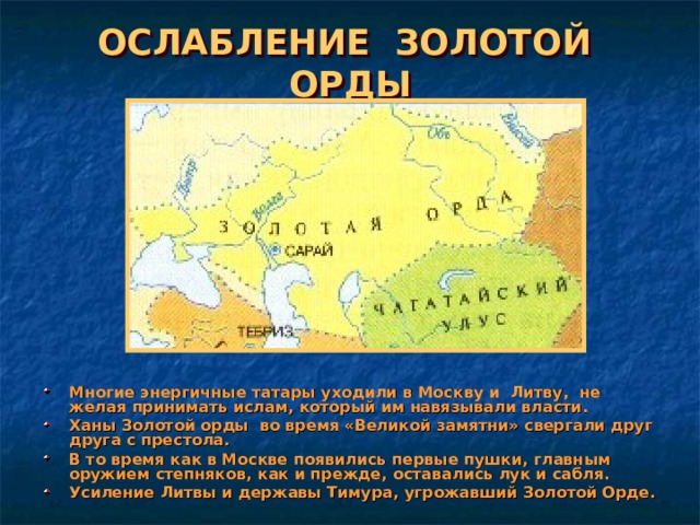ОСЛАБЛЕНИЕ ЗОЛОТОЙ ОРДЫ Многие энергичные татары уходили в Москву и Литву, не желая принимать ислам, который им навязывали власти. Ханы Золотой орды во время «Великой замятни» свергали друг друга с престола. В то время как в Москве появились первые пушки, главным оружием степняков, как и прежде, оставались лук и сабля. Усиление Литвы и державы Тимура, угрожавший Золотой Орде. 