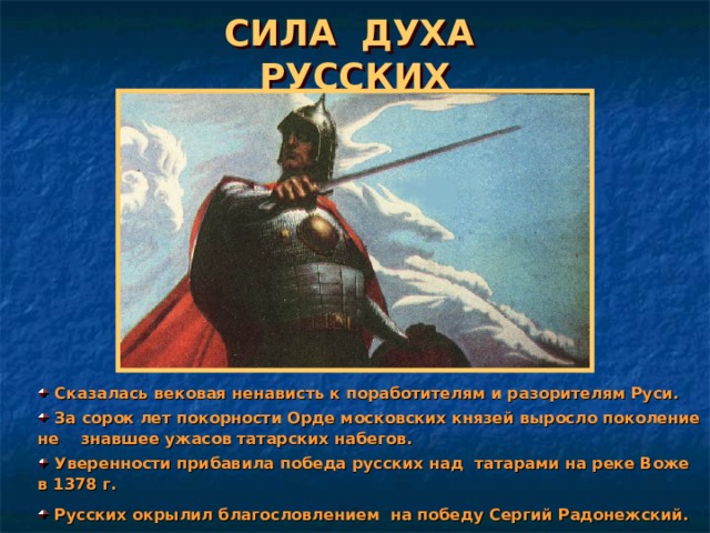 СИЛА ДУХА РУССКИХ  Сказалась вековая ненависть к поработителям и разорителям Руси.  За сорок лет покорности Орде московских князей выросло поколение не знавшее ужасов татарских набегов.  Уверенности прибавила победа русских над татарами на реке Воже в 1378 г.  Русских окрылил благословлением на победу Сергий Радонежский. 