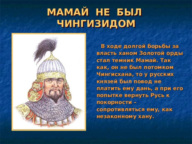МАМАЙ НЕ БЫЛ ЧИНГИЗИДОМ  В ходе долгой борьбы за власть ханом Золотой орды стал темник Мамай. Так как, он не был потомком Чингисхана, то у русских князей был повод не платить ему дань, а при его попытке вернуть Русь к покорности – сопротивляться ему, как незаконному хану. 