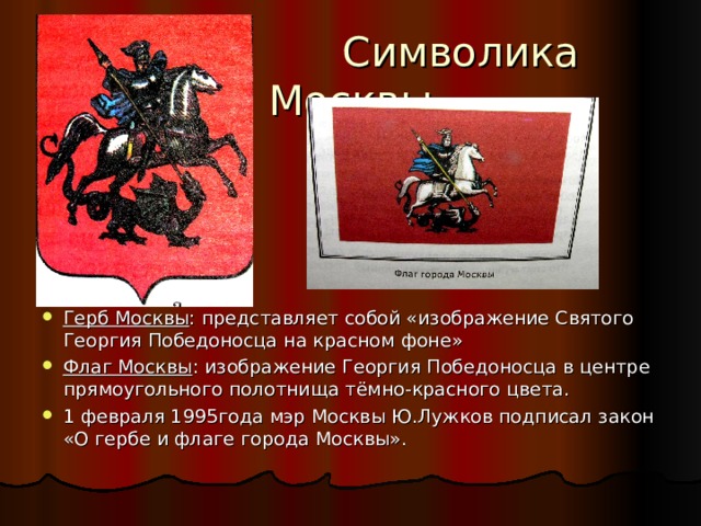  Символика Москвы Герб Москвы : представляет собой «изображение Святого Георгия Победоносца на красном фоне» Флаг Москвы : изображение Георгия Победоносца в центре прямоугольного полотнища тёмно-красного цвета. 1 февраля 1995года мэр Москвы Ю.Лужков подписал закон «О гербе и флаге города Москвы». 