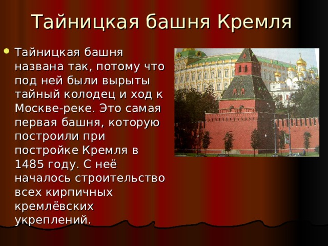 Тайницкая башня Кремля Тайницкая башня названа так, потому что под ней были вырыты тайный колодец и ход к Москве-реке. Это самая первая башня, которую построили при постройке Кремля в 1485 году. С неё началось строительство всех кирпичных кремлёвских укреплений. 