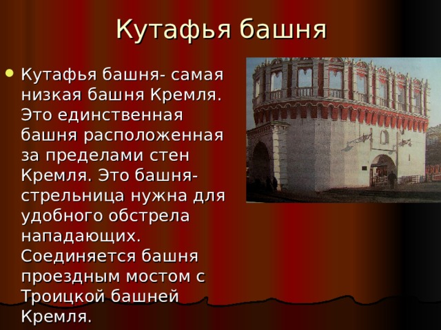 Кутафья башня Кутафья башня- самая низкая башня Кремля. Это единственная башня расположенная за пределами стен Кремля. Это башня-стрельница нужна для удобного обстрела нападающих. Соединяется башня проездным мостом с Троицкой башней Кремля. 