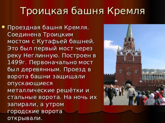 Троицкая башня Кремля Проездная башня Кремля. Соединена Троицким мостом с Кутафьей башней. Это был первый мост через реку Неглинную. Построен в 1499г. Первоначально мост был деревянным. Проезд в ворота башни защищали опускающиеся металлические решётки и стальные ворота. На ночь их запирали, а утром городские ворота открывали. 