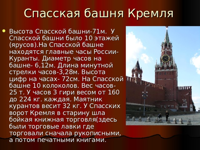 Спасская башня Кремля Высота Спасской башни-71м. У Спасской башни было 10 этажей (ярусов).На Спасской башне находятся главные часы России- Куранты. Диаметр часов на башне- 6,12м. Длина минутной стрелки часов-3,28м. Высота цифр на часах- 72см. На Спасской башне 10 колоколов. Вес часов- 25 т. У часов 3 гири весом от 160 до 224 кг. каждая. Маятник курантов весит 32 кг. У Спасских ворот Кремля в старину шла бойкая книжная торговля(здесь были торговые лавки где торговали сначала рукописными, а потом печатными книгами. 