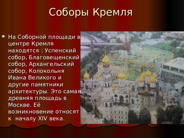 Соборы Кремля На Соборной площади в центре Кремля находятся : Успенский собор, Благовещенский собор, Архангельский собор, Колокольня Ивана Великого и другие памятники архитектуры. Это самая древняя площадь в Москве. Её возникновение относят к началу XIV века. 
