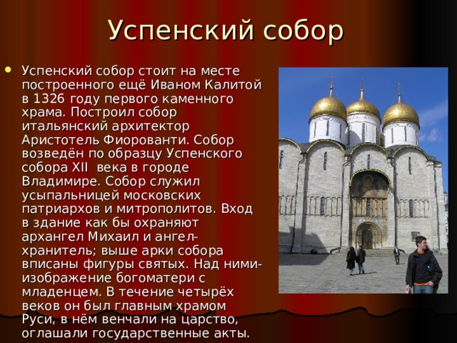 Успенский собор Успенский собор стоит на месте построенного ещё Иваном Калитой в 1326 году первого каменного храма. Построил собор итальянский архитектор Аристотель Фиорованти. Собор возведён  по образцу Успенского собора XII века в городе Владимире. Собор служил усыпальницей московских патриархов и митрополитов. Вход в здание как бы охраняют архангел Михаил и ангел-хранитель; выше арки собора вписаны фигуры святых. Над ними- изображение богоматери с младенцем. В течение четырёх веков он был главным храмом Руси, в нём венчали на царство, оглашали государственные акты. 