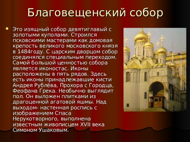 Благовещенский собор Это изящный собор девятиглавый с золотыми куполами. Строился псковскими мастерами как домовая крепость великого московского князя в 1484году. С царским дворцом собор соединялся специальным переходом. Самой большой ценностью собора является иконостас. Иконы расположены в пять рядов. Здесь есть иконы принадлежавшие кисти Андрея Рублёва, Прохора с Городца, Феофана Грека. Необычно выглядит пол. Он выложен плитками из драгоценной агатовой яшмы. Над выходом- настенная роспись с изображением Спаса Нерукотворного, выполнена известным живописцем XVII века Симоном Ушаковым. 